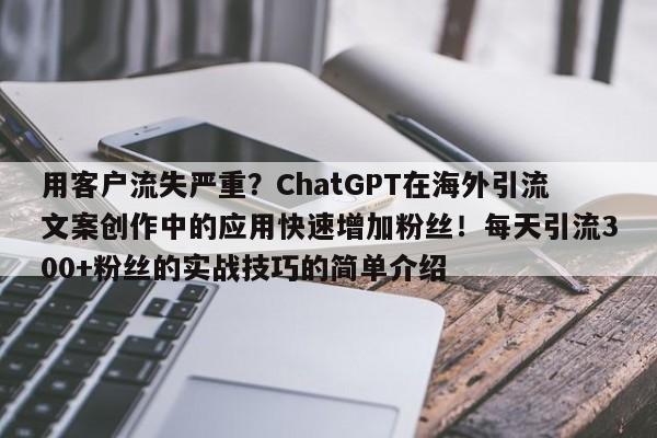 用客户流失严重?ChatGPT在海外引流文案创作中的应用快速增加粉丝!每天引流300+粉丝的实战技巧的简单介绍