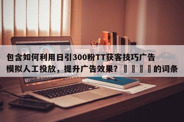 包含如何利用日引300粉TT获客技巧广告模拟人工投放，提升广告效果？🚀的词条