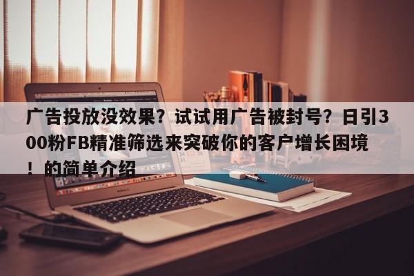 广告投放没效果？试试用广告被封号？日引300粉FB精准筛选来突破你的客户增长困境！的简单介绍