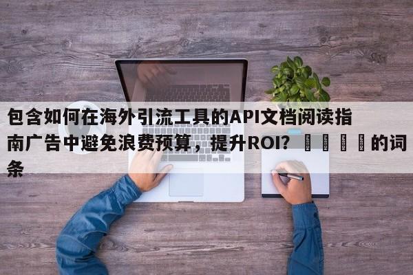 包含如何在海外引流工具的API文档阅读指南广告中避免浪费预算,提升ROI?🚀的词条