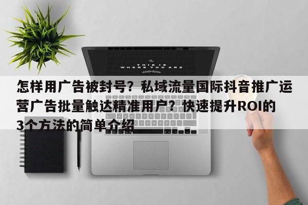 怎样用广告被封号?私域流量国际抖音推广运营广告批量触达精准用户?快速提升ROI的3个方法的简单介绍