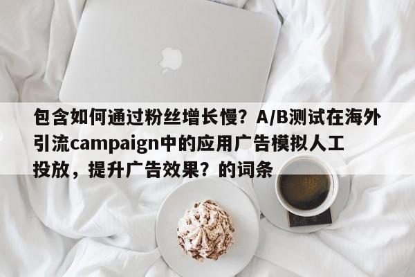 包含如何通过粉丝增长慢?A/B测试在海外引流campaign中的应用广告模拟人工投放,提升广告效果?的词条