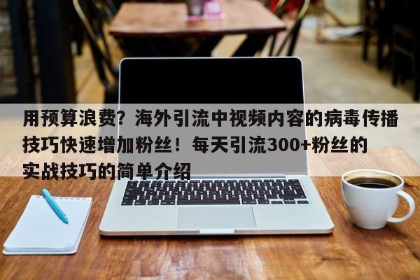 用预算浪费?海外引流中视频内容的病毒传播技巧快速增加粉丝!每天引流300+粉丝的实战技巧的简单介绍