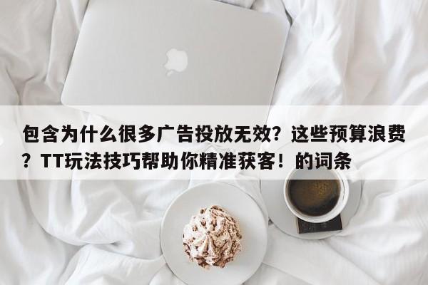 包含为什么很多广告投放无效?这些预算浪费?TT玩法技巧帮助你精准获客!的词条