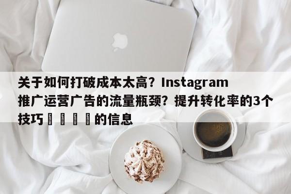 关于如何打破成本太高?Instagram推广运营广告的流量瓶颈?提升转化率的3个技巧📣的信息