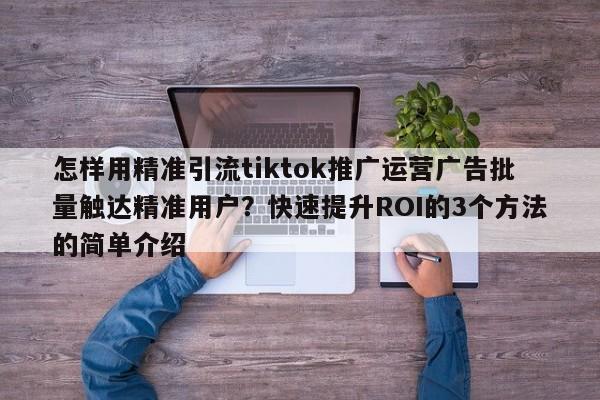 怎样用精准引流tiktok推广运营广告批量触达精准用户?快速提升ROI的3个方法的简单介绍