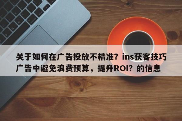 关于如何在广告投放不精准?ins获客技巧广告中避免浪费预算,提升ROI?的信息