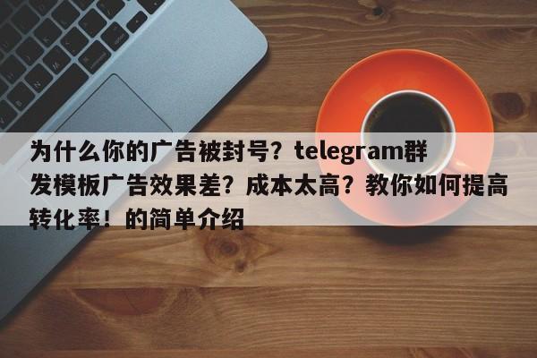 为什么你的广告被封号?telegram群发模板广告效果差?成本太高?教你如何提高转化率!的简单介绍