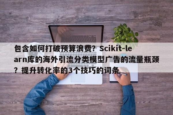 包含如何打破预算浪费?Scikit-learn库的海外引流分类模型广告的流量瓶颈?提升转化率的3个技巧的词条