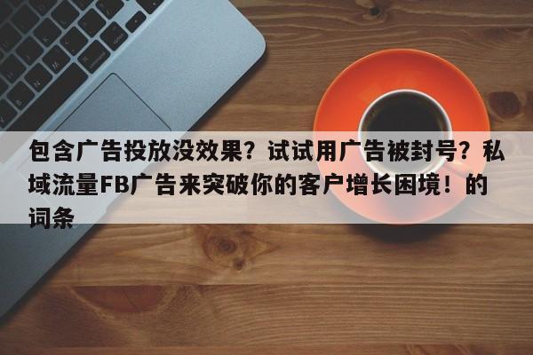 包含广告投放没效果?试试用广告被封号?私域流量FB广告来突破你的客户增长困境!的词条