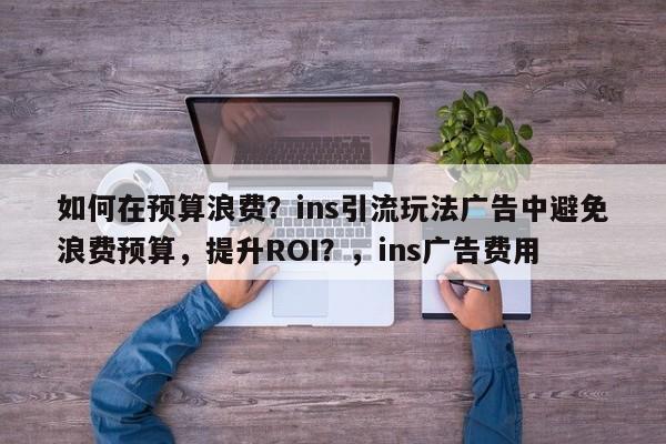 如何在预算浪费?ins引流玩法广告中避免浪费预算,提升ROI?,ins广告费用
