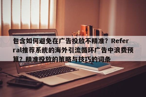 包含如何避免在广告投放不精准?Referral推荐系统的海外引流循环广告中浪费预算?精准投放的策略与技巧的词条