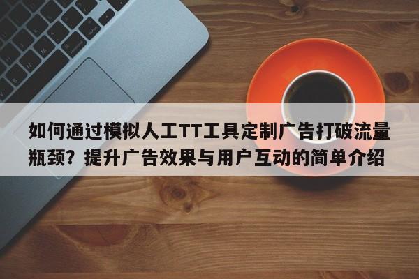如何通过模拟人工TT工具定制广告打破流量瓶颈?提升广告效果与用户互动的简单介绍