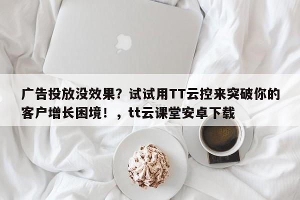 广告投放没效果?试试用TT云控来突破你的客户增长困境!,tt云课堂安卓下载