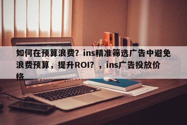 如何在预算浪费？ins精准筛选广告中避免浪费预算，提升ROI？，ins广告投放价格