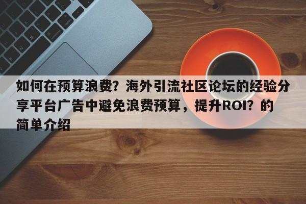 如何在预算浪费?海外引流社区论坛的经验分享平台广告中避免浪费预算,提升ROI?的简单介绍