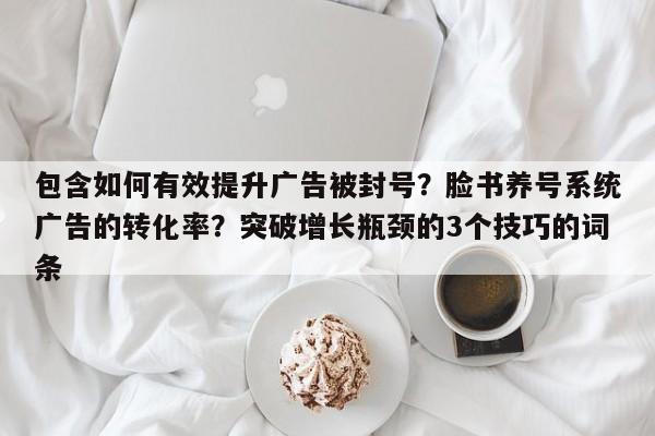 包含如何有效提升广告被封号?脸书养号系统广告的转化率?突破增长瓶颈的3个技巧的词条