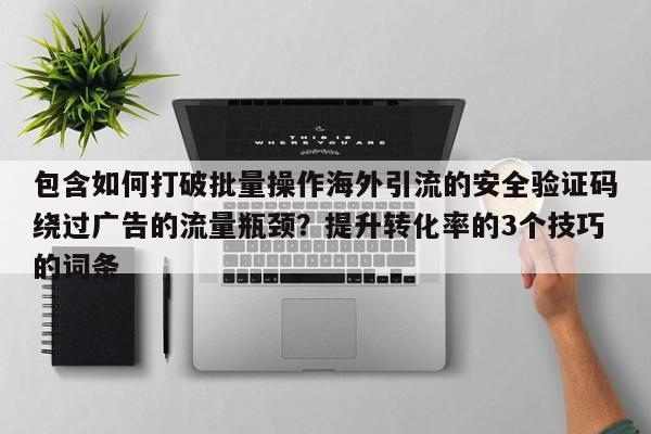 包含如何打破批量操作海外引流的安全验证码绕过广告的流量瓶颈?提升转化率的3个技巧的词条