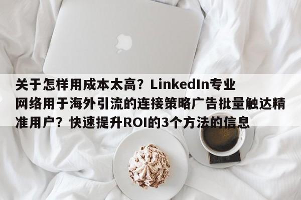 关于怎样用成本太高？LinkedIn专业网络用于海外引流的连接策略广告批量触达精准用户？快速提升ROI的3个方法的信息