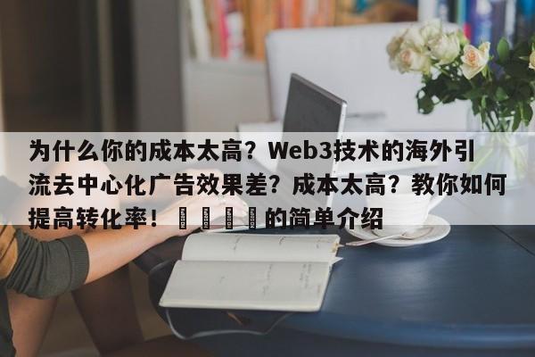 为什么你的成本太高?Web3技术的海外引流去中心化广告效果差?成本太高?教你如何提高转化率!💡的简单介绍