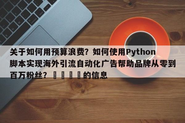 关于如何用预算浪费？如何使用Python脚本实现海外引流自动化广告帮助品牌从零到百万粉丝？🚀的信息
