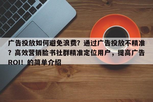 广告投放如何避免浪费?通过广告投放不精准?高效营销脸书社群精准定位用户,提高广告ROI!的简单介绍