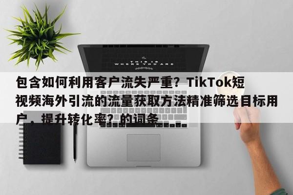 包含如何利用客户流失严重?TikTok短视频海外引流的流量获取方法精准筛选目标用户,提升转化率?的词条
