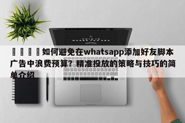 📈如何避免在whatsapp添加好友脚本广告中浪费预算?精准投放的策略与技巧的简单介绍
