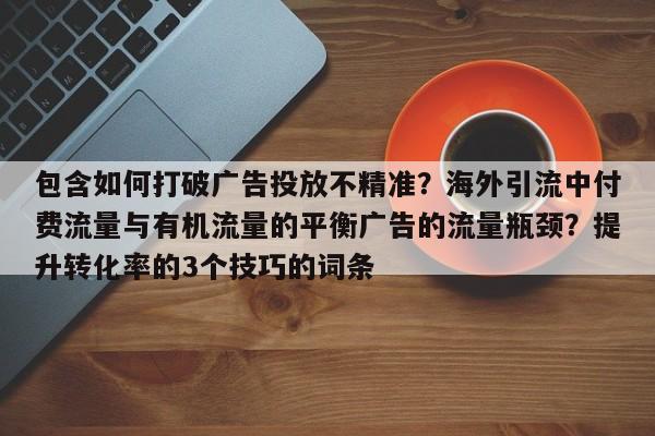 包含如何打破广告投放不精准?海外引流中付费流量与有机流量的平衡广告的流量瓶颈?提升转化率的3个技巧的词条
