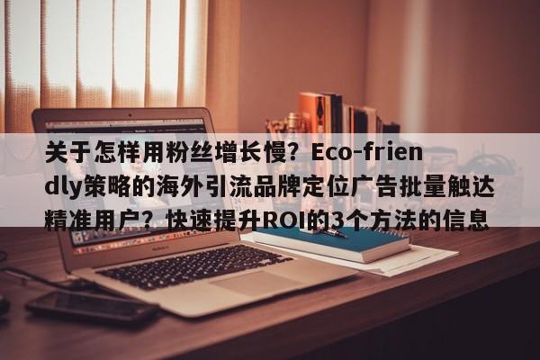 关于怎样用粉丝增长慢？Eco-friendly策略的海外引流品牌定位广告批量触达精准用户？快速提升ROI的3个方法的信息