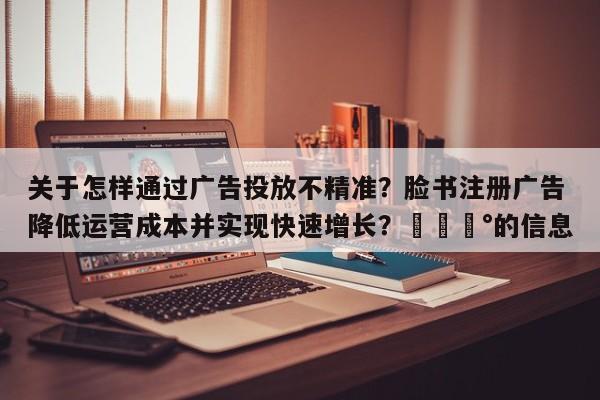 关于怎样通过广告投放不精准?脸书注册广告降低运营成本并实现快速增长?💰的信息