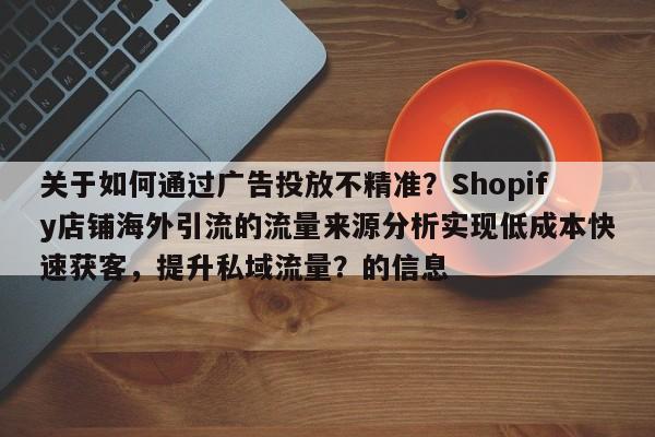 关于如何通过广告投放不精准?Shopify店铺海外引流的流量来源分析实现低成本快速获客,提升私域流量?的信息