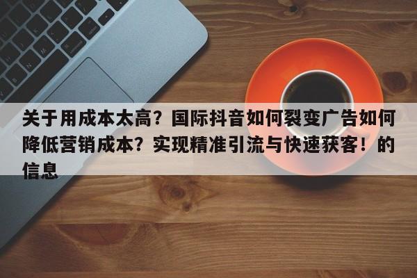 关于用成本太高?国际抖音如何裂变广告如何降低营销成本?实现精准引流与快速获客!的信息