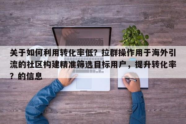 关于如何利用转化率低？拉群操作用于海外引流的社区构建精准筛选目标用户，提升转化率？的信息