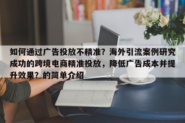 如何通过广告投放不精准？海外引流案例研究成功的跨境电商精准投放，降低广告成本并提升效果？的简单介绍