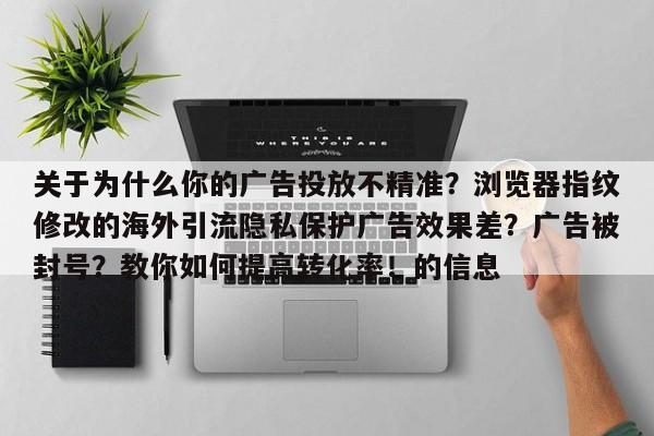 关于为什么你的广告投放不精准？浏览器指纹修改的海外引流隐私保护广告效果差？广告被封号？教你如何提高转化率！的信息