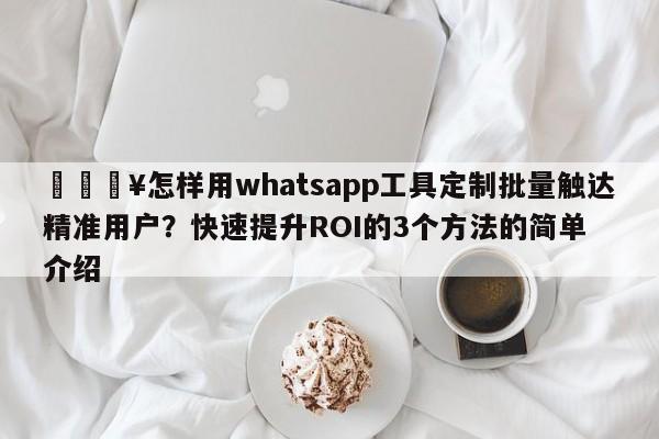 💥怎样用whatsapp工具定制批量触达精准用户？快速提升ROI的3个方法的简单介绍