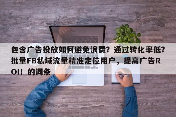 包含广告投放如何避免浪费？通过转化率低？批量FB私域流量精准定位用户，提高广告ROI！的词条