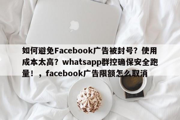 如何避免Facebook广告被封号?使用成本太高?whatsapp群控确保安全跑量!,facebook广告限额怎么取消