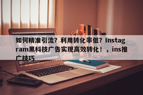 如何精准引流？利用转化率低？Instagram黑科技广告实现高效转化！，ins推广技巧