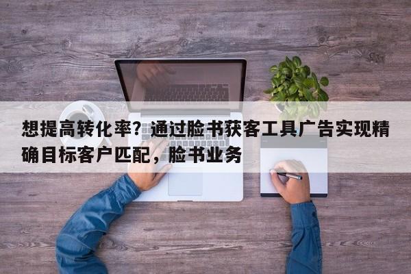 想提高转化率？通过脸书获客工具广告实现精确目标客户匹配，脸书业务