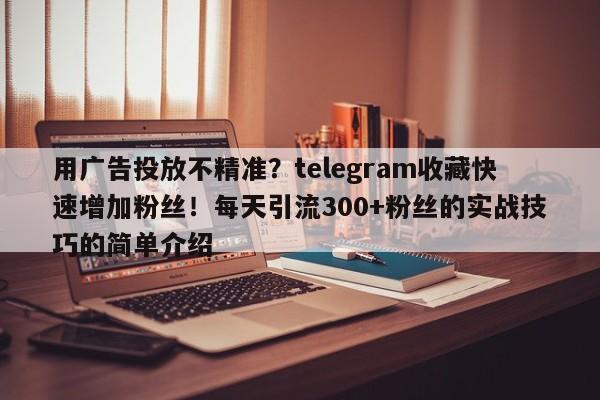 用广告投放不精准？telegram收藏快速增加粉丝！每天引流300+粉丝的实战技巧的简单介绍