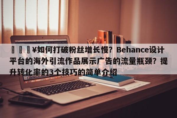 🔥如何打破粉丝增长慢?Behance设计平台的海外引流作品展示广告的流量瓶颈?提升转化率的3个技巧的简单介绍