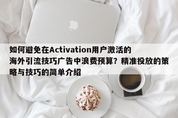 如何避免在Activation用户激活的海外引流技巧广告中浪费预算?精准投放的策略与技巧的简单介绍
