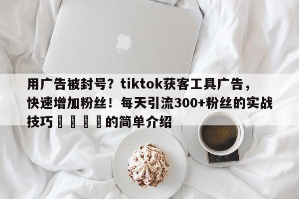 用广告被封号?tiktok获客工具广告,快速增加粉丝!每天引流300+粉丝的实战技巧💡的简单介绍