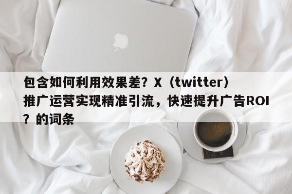 包含如何利用效果差?X(twitter)推广运营实现精准引流,快速提升广告ROI?的词条