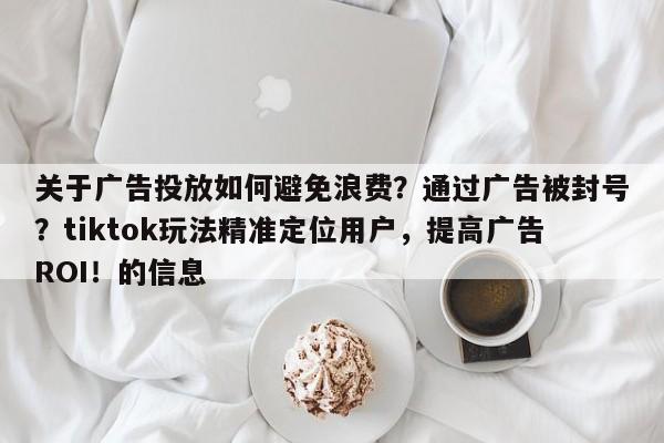 关于广告投放如何避免浪费?通过广告被封号?tiktok玩法精准定位用户,提高广告ROI!的信息