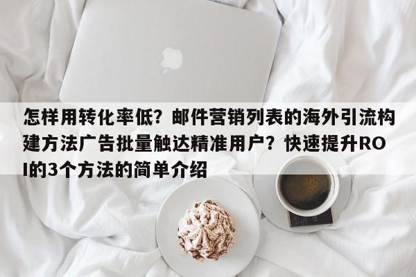 怎样用转化率低?邮件营销列表的海外引流构建方法广告批量触达精准用户?快速提升ROI的3个方法的简单介绍