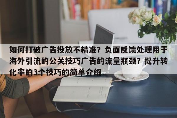 如何打破广告投放不精准?负面反馈处理用于海外引流的公关技巧广告的流量瓶颈?提升转化率的3个技巧的简单介绍