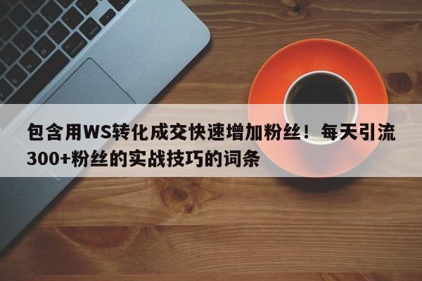 包含用WS转化成交快速增加粉丝!每天引流300+粉丝的实战技巧的词条